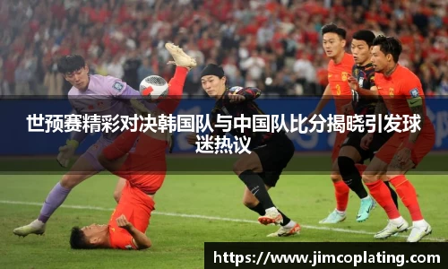 世预赛精彩对决韩国队与中国队比分揭晓引发球迷热议